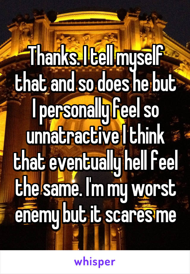 Thanks. I tell myself that and so does he but I personally feel so unnatractive I think that eventually hell feel the same. I'm my worst enemy but it scares me