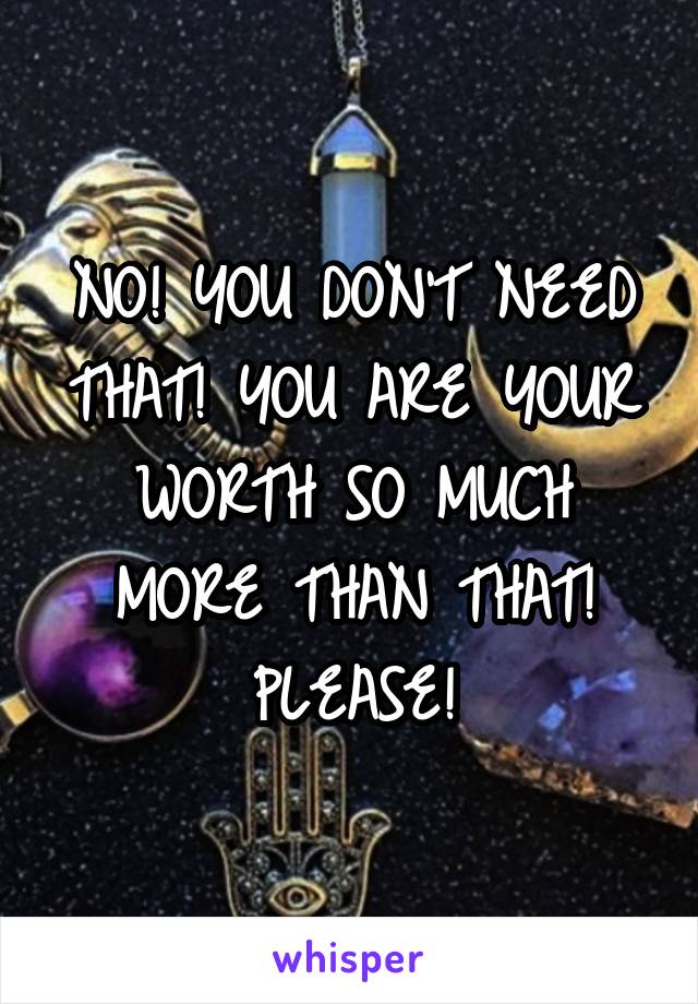 NO! YOU DON'T NEED THAT! YOU ARE YOUR WORTH SO MUCH MORE THAN THAT! PLEASE!