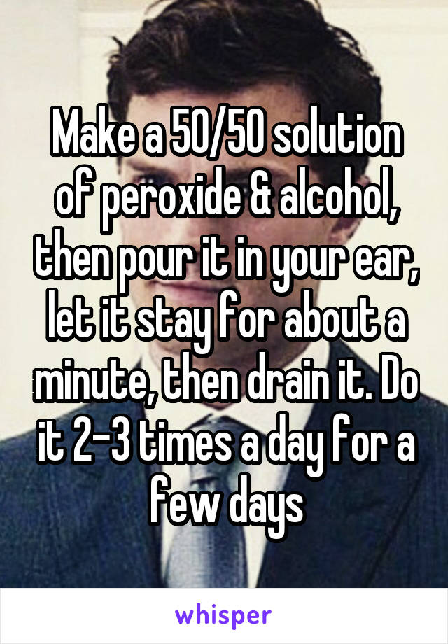 Make a 50/50 solution of peroxide & alcohol, then pour it in your ear, let it stay for about a minute, then drain it. Do it 2-3 times a day for a few days