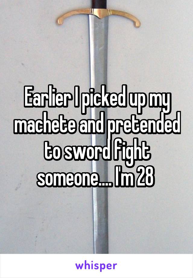 Earlier I picked up my machete and pretended to sword fight someone.... I'm 28 