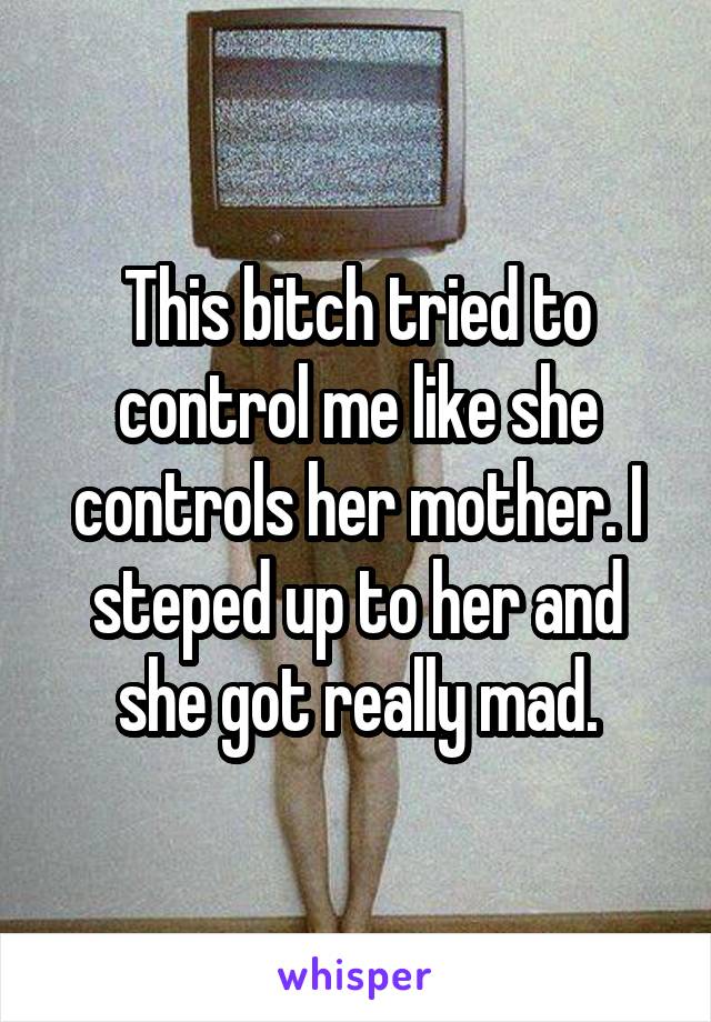 This bitch tried to control me like she controls her mother. I steped up to her and she got really mad.