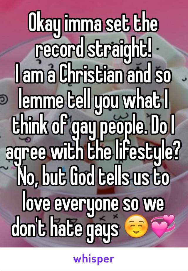 Okay imma set the record straight! 
I am a Christian and so lemme tell you what I think of gay people. Do I agree with the lifestyle? No, but God tells us to love everyone so we don't hate gays ☺️💞