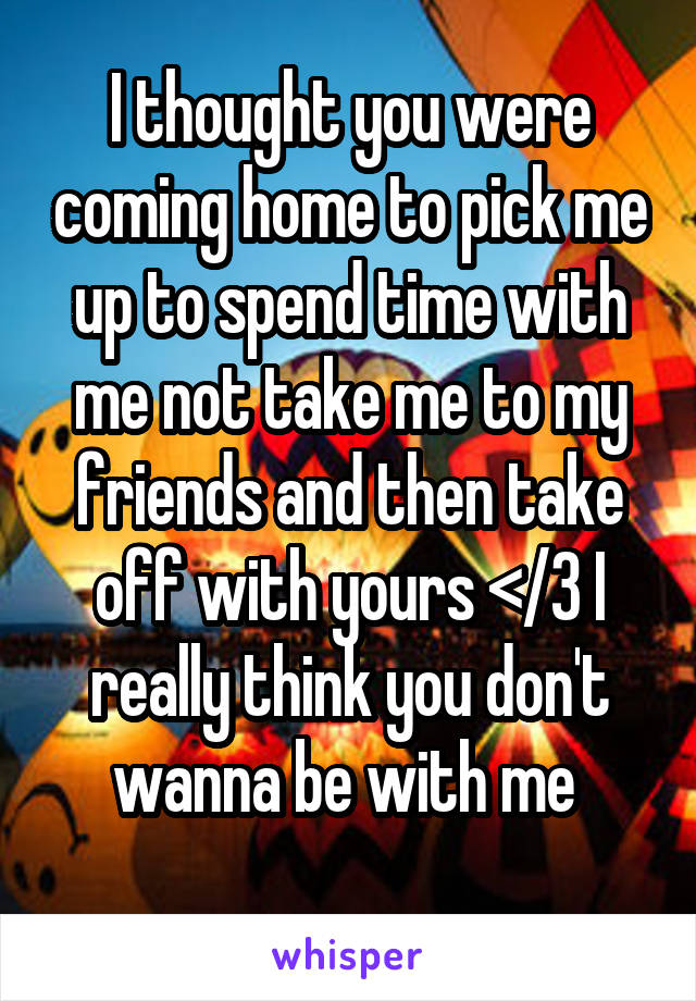 I thought you were coming home to pick me up to spend time with me not take me to my friends and then take off with yours </3 I really think you don't wanna be with me 
