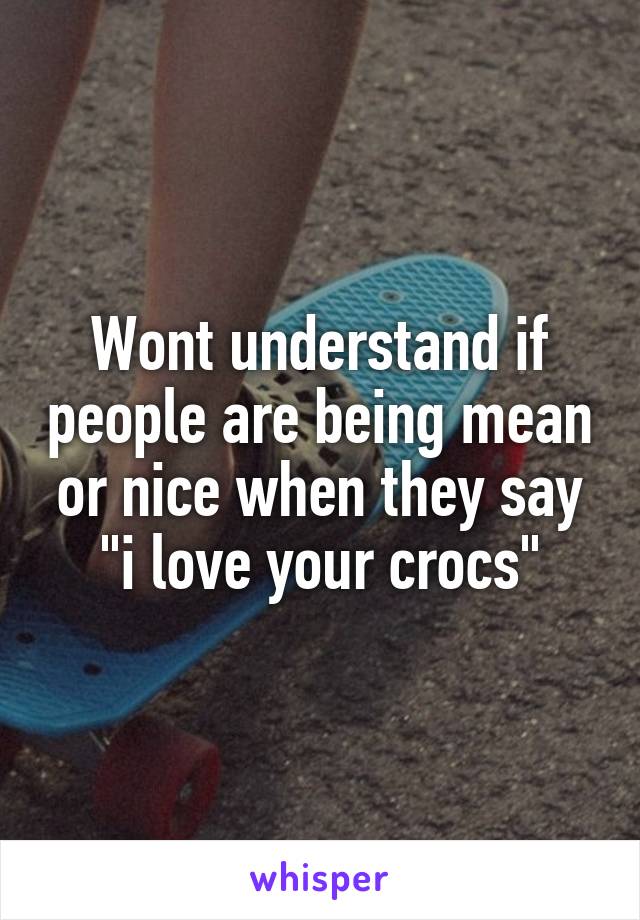 Wont understand if people are being mean or nice when they say "i love your crocs"
