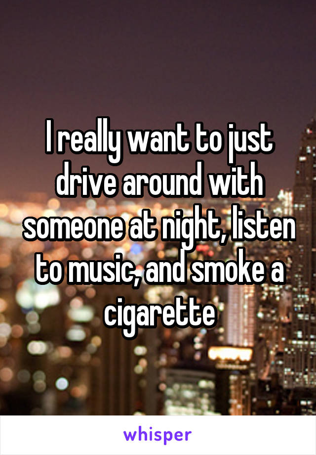I really want to just drive around with someone at night, listen to music, and smoke a cigarette