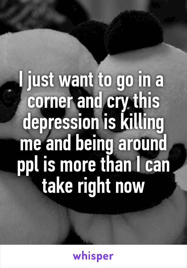 I just want to go in a  corner and cry this depression is killing me and being around ppl is more than I can take right now