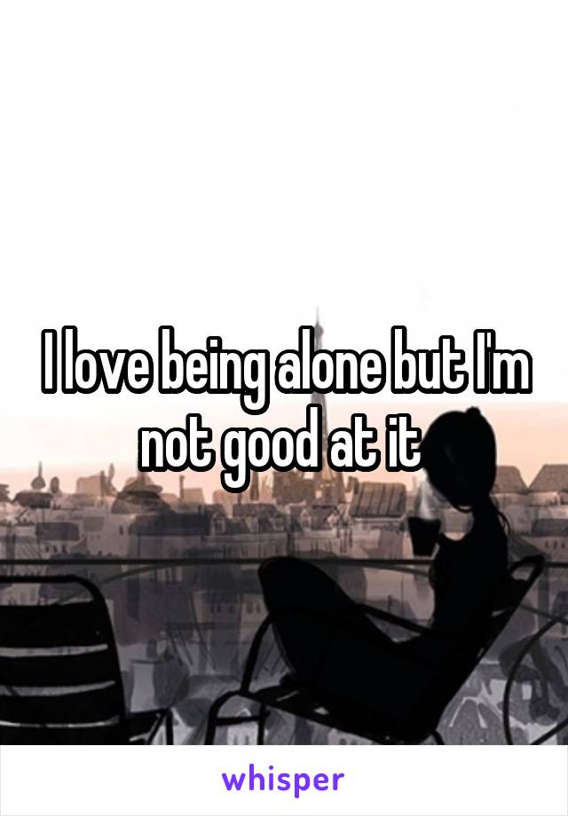 I love being alone but I'm not good at it 