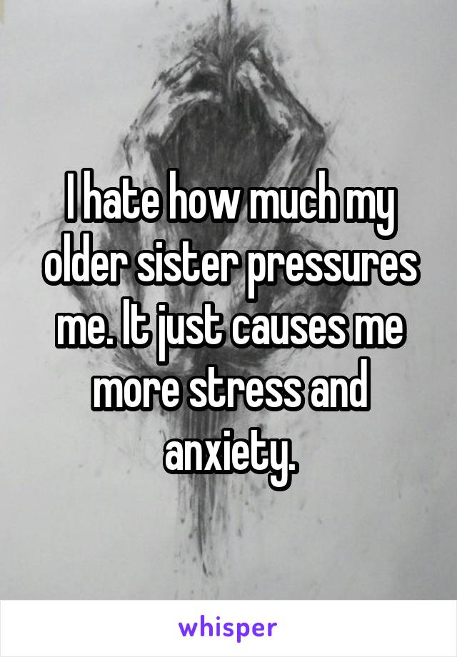 I hate how much my older sister pressures me. It just causes me more stress and anxiety.