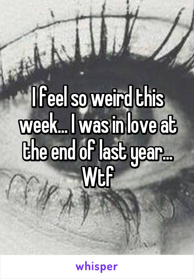 I feel so weird this week... I was in love at the end of last year... Wtf