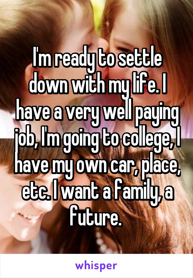 I'm ready to settle down with my life. I have a very well paying job, I'm going to college, I have my own car, place, etc. I want a family, a future. 