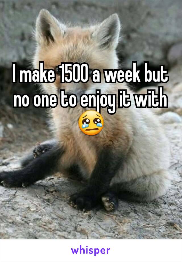 I make 1500 a week but no one to enjoy it with 😢