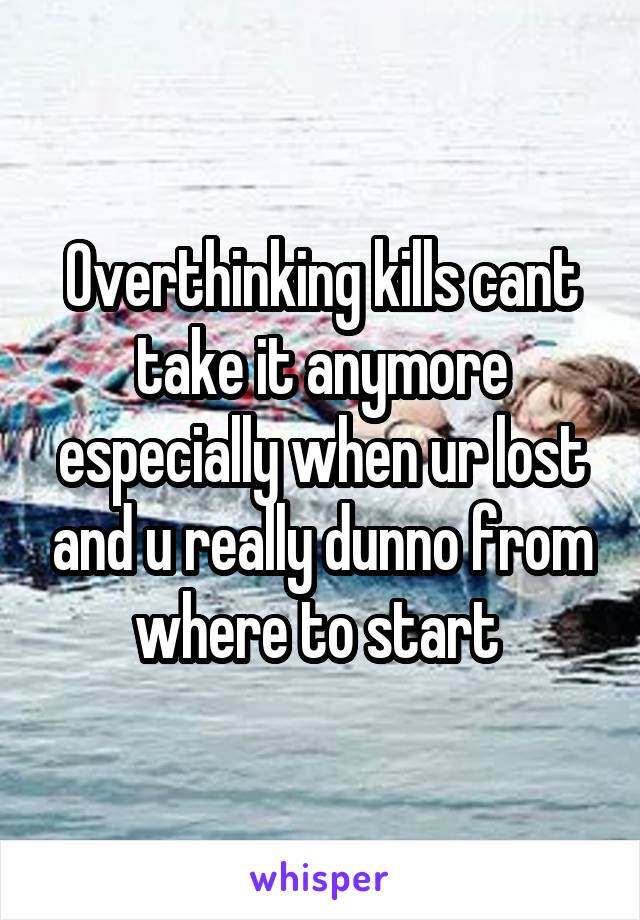 Overthinking kills cant take it anymore especially when ur lost and u really dunno from where to start 