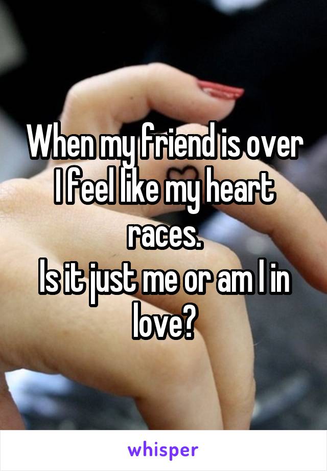 When my friend is over
I feel like my heart races.
Is it just me or am I in love?
