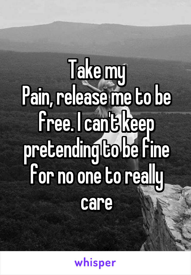 Take my
Pain, release me to be free. I can't keep pretending to be fine for no one to really care