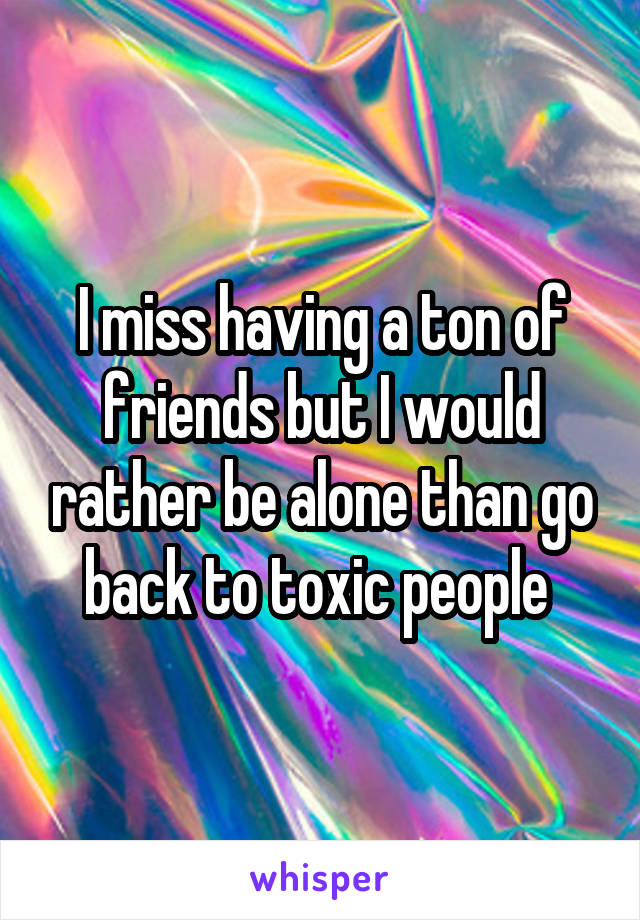 I miss having a ton of friends but I would rather be alone than go back to toxic people 
