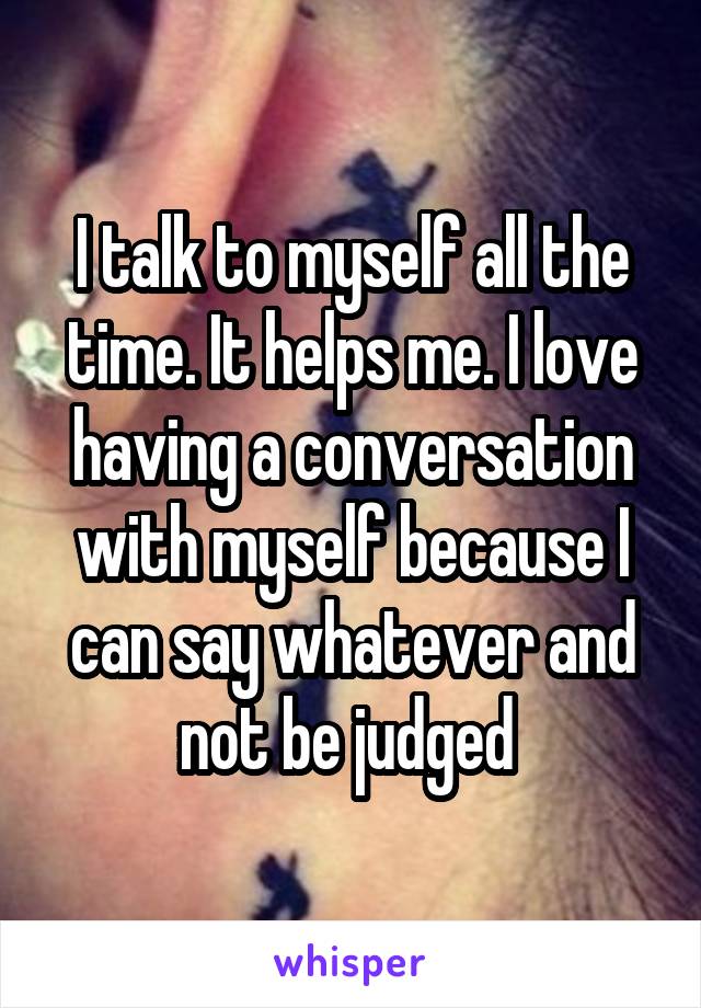 I talk to myself all the time. It helps me. I love having a conversation with myself because I can say whatever and not be judged 