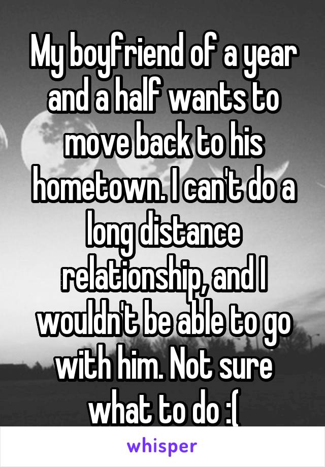 My boyfriend of a year and a half wants to move back to his hometown. I can't do a long distance relationship, and I wouldn't be able to go with him. Not sure what to do :(