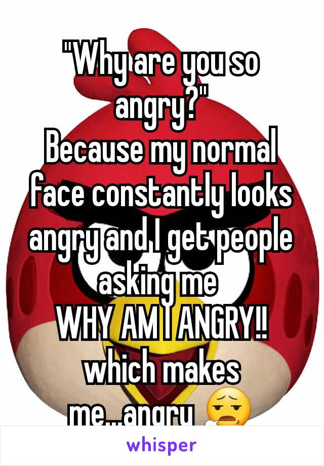 "Why are you so angry?"
Because my normal face constantly looks angry and I get people asking me 
WHY AM I ANGRY!!
which makes me...angry 😧