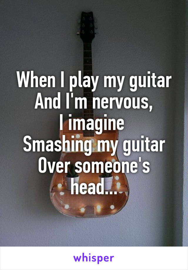 When I play my guitar
And I'm nervous,
I imagine 
Smashing my guitar
Over someone's head...