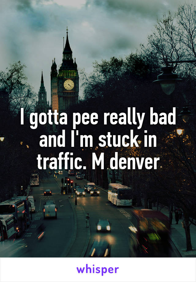 I gotta pee really bad and I'm stuck in traffic. M denver