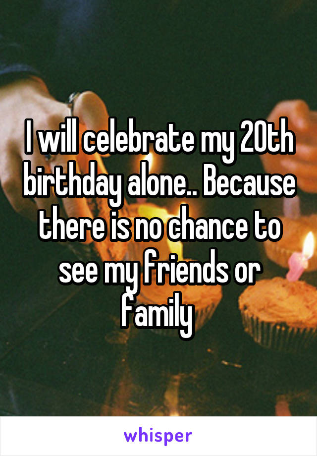 I will celebrate my 20th birthday alone.. Because there is no chance to see my friends or family 