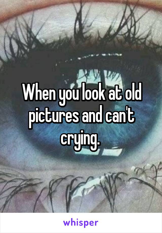 When you look at old pictures and can't crying. 