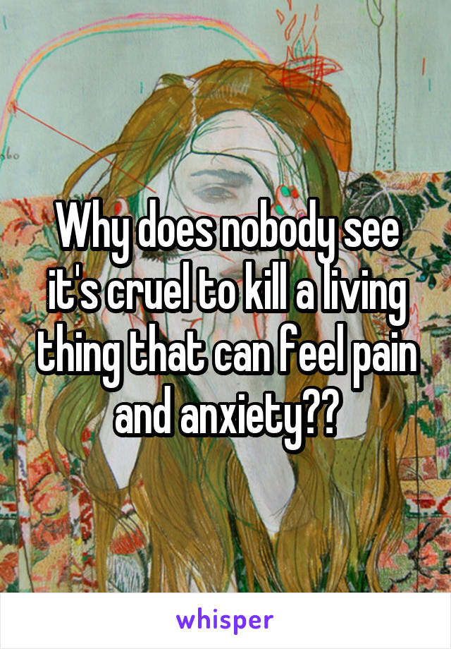 Why does nobody see it's cruel to kill a living thing that can feel pain and anxiety??