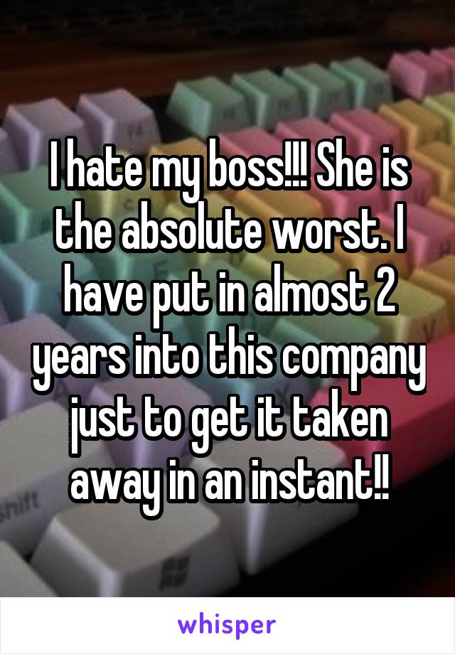 I hate my boss!!! She is the absolute worst. I have put in almost 2 years into this company just to get it taken away in an instant!!