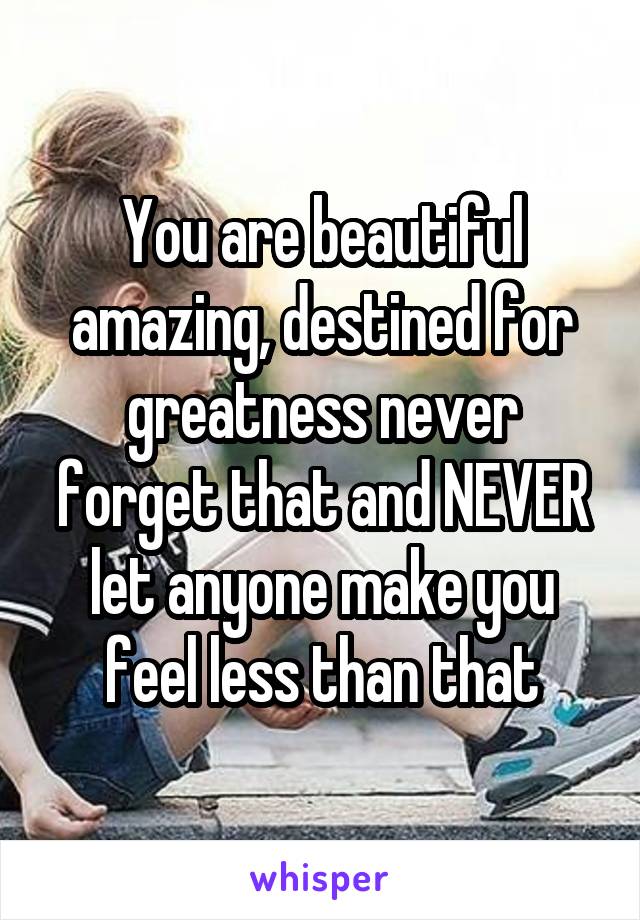 You are beautiful amazing, destined for greatness never forget that and NEVER let anyone make you feel less than that