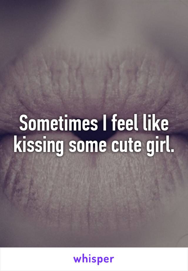 Sometimes I feel like kissing some cute girl.