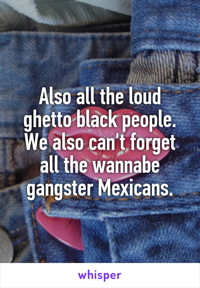Also all the loud ghetto black people. We also can't forget all the wannabe gangster Mexicans.