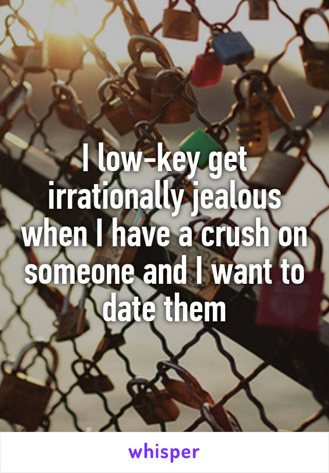 I low-key get irrationally jealous when I have a crush on someone and I want to date them