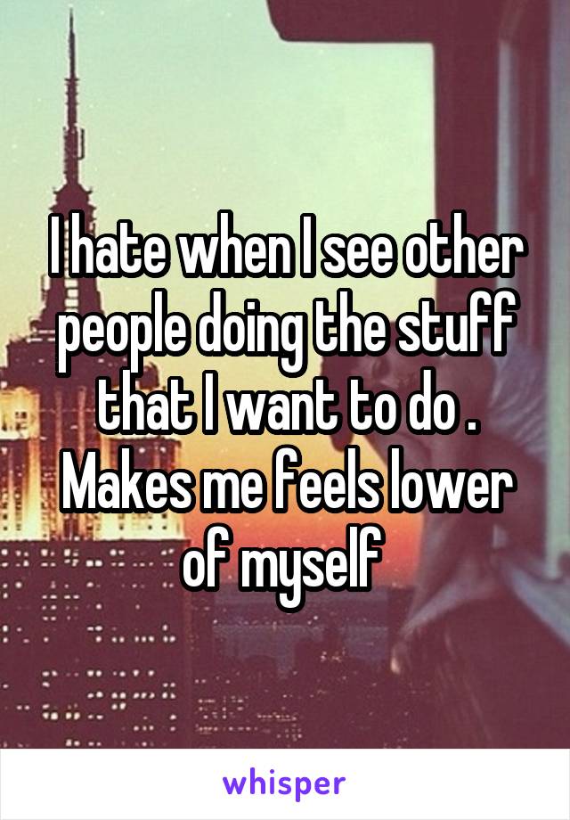 I hate when I see other people doing the stuff that I want to do . Makes me feels lower of myself 