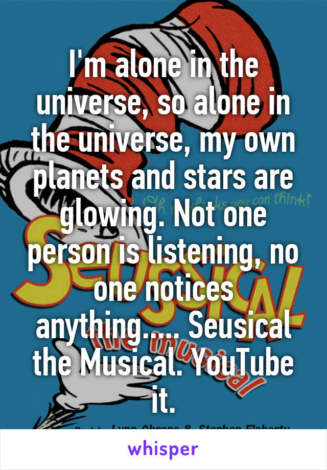 I'm alone in the universe, so alone in the universe, my own planets and stars are glowing. Not one person is listening, no one notices anything..... Seusical the Musical. YouTube it.