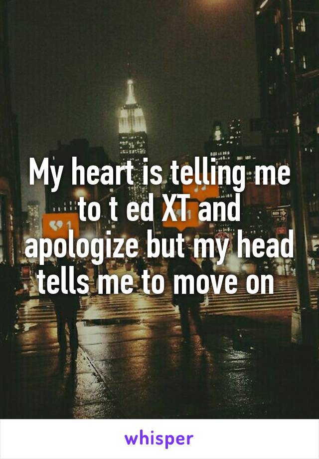 My heart is telling me to t ed XT and apologize but my head tells me to move on 