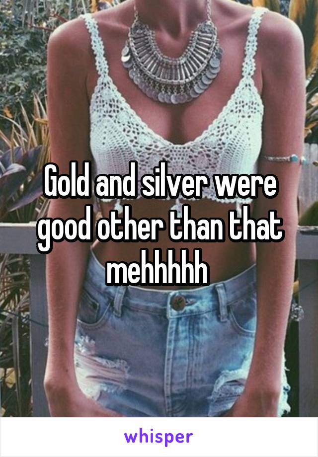 Gold and silver were good other than that mehhhhh 
