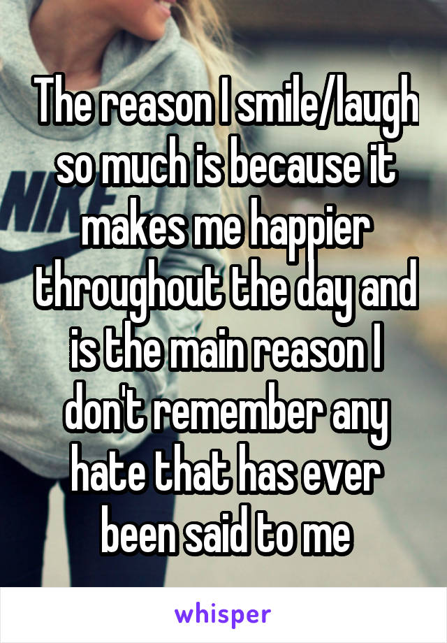 The reason I smile/laugh so much is because it makes me happier throughout the day and is the main reason I don't remember any hate that has ever been said to me