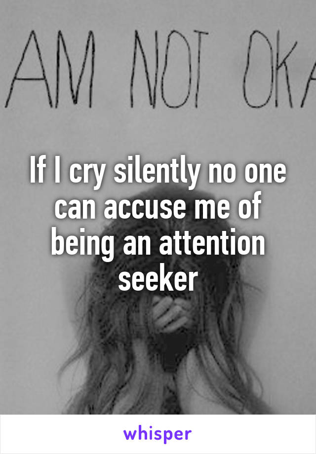 If I cry silently no one can accuse me of being an attention seeker