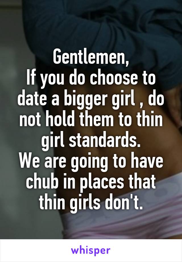 Gentlemen,
If you do choose to date a bigger girl , do not hold them to thin girl standards.
We are going to have chub in places that thin girls don't.
