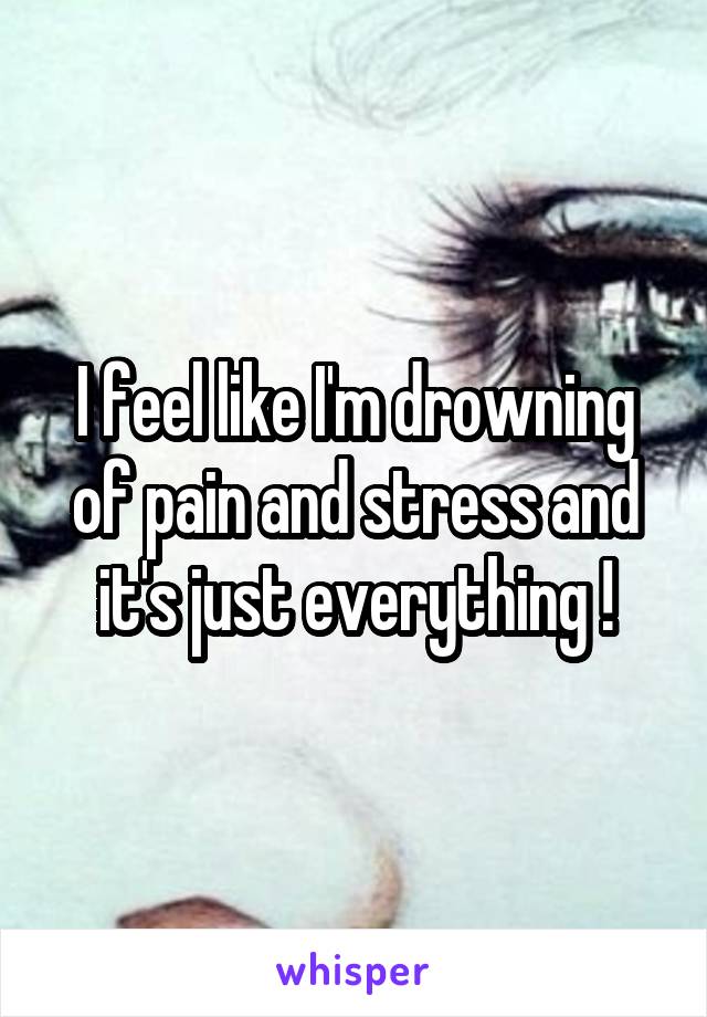 I feel like I'm drowning of pain and stress and it's just everything !