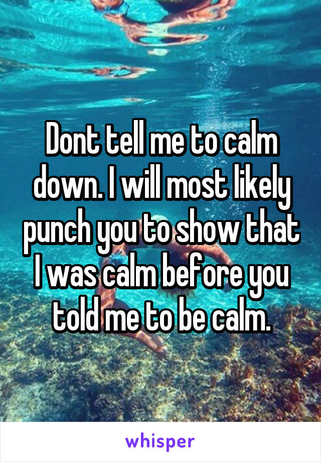 Dont tell me to calm down. I will most likely punch you to show that I was calm before you told me to be calm.