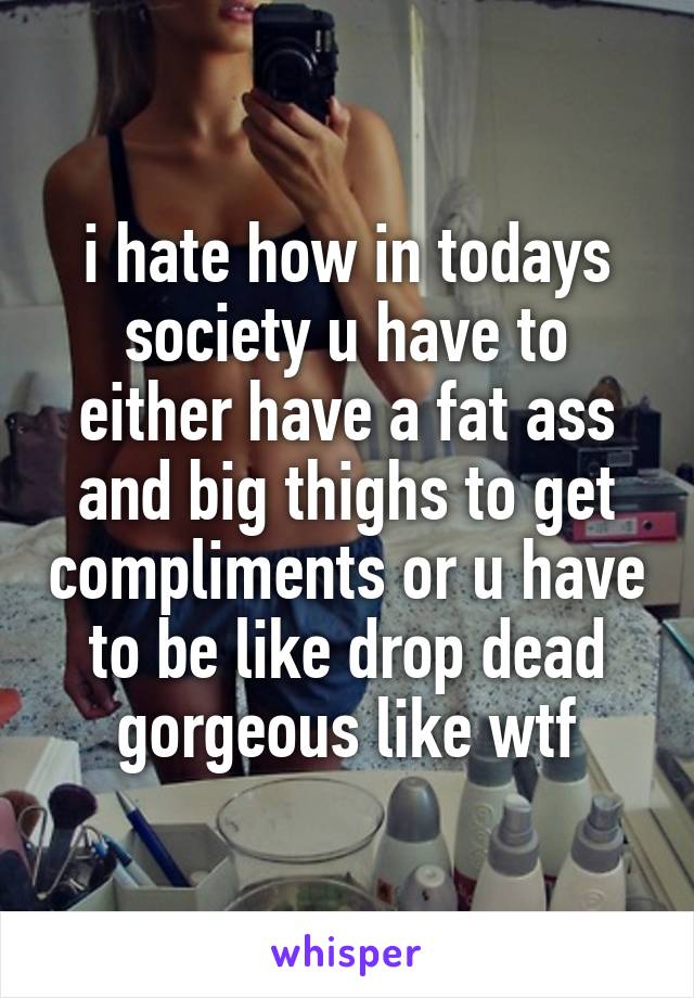 i hate how in todays society u have to either have a fat ass and big thighs to get compliments or u have to be like drop dead gorgeous like wtf