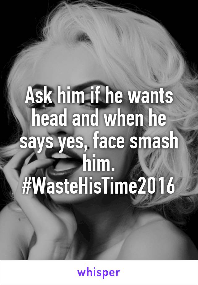 Ask him if he wants head and when he says yes, face smash him. #WasteHisTime2016