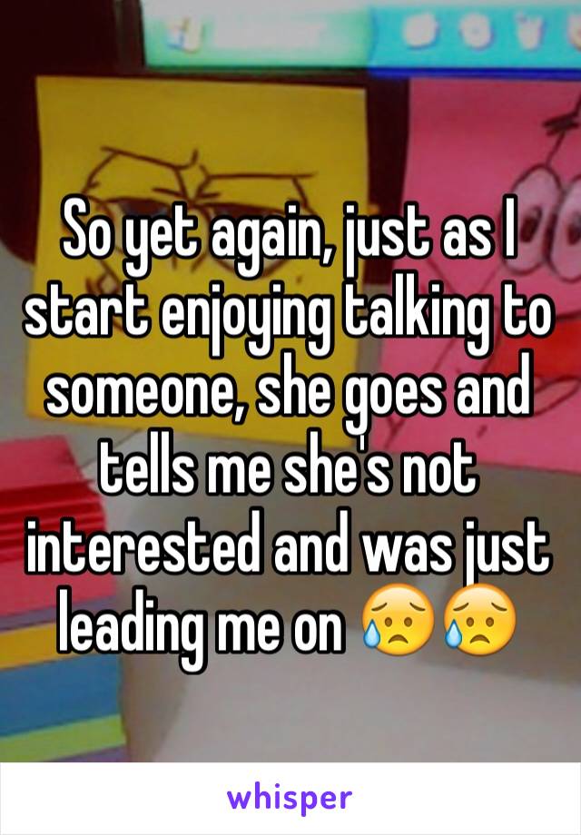 So yet again, just as I start enjoying talking to someone, she goes and tells me she's not interested and was just leading me on 😥😥
