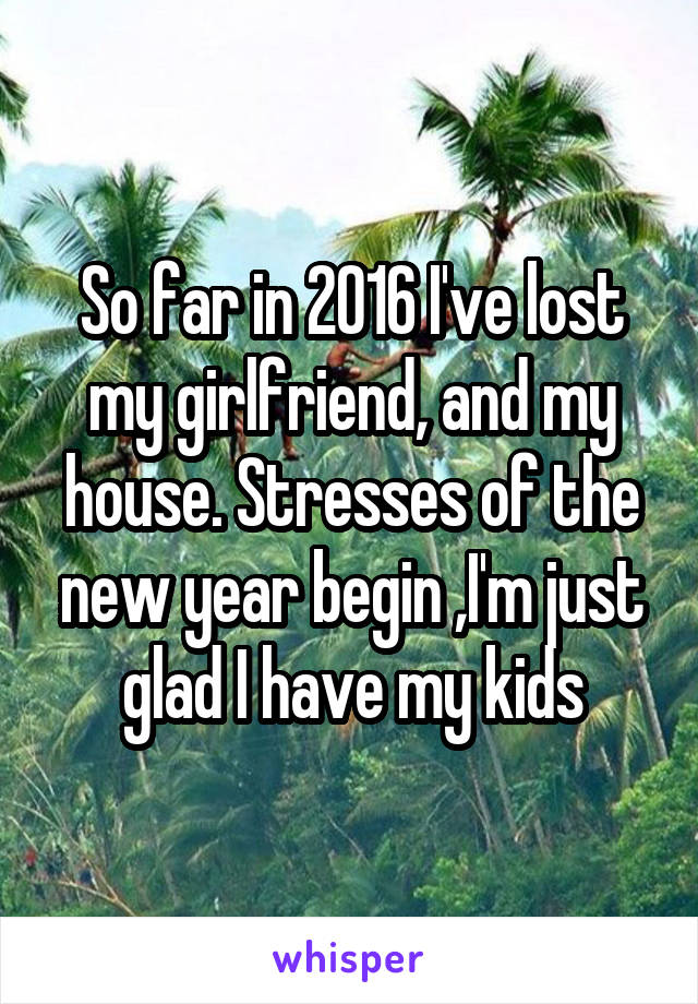 So far in 2016 I've lost my girlfriend, and my house. Stresses of the new year begin ,I'm just glad I have my kids