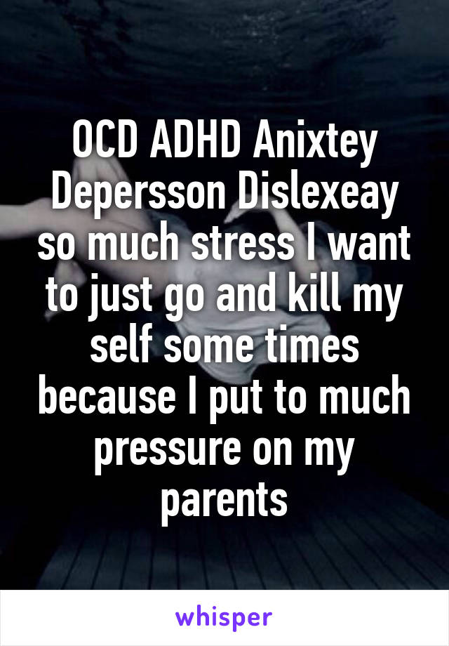 OCD ADHD Anixtey Depersson Dislexeay so much stress I want to just go and kill my self some times because I put to much pressure on my parents