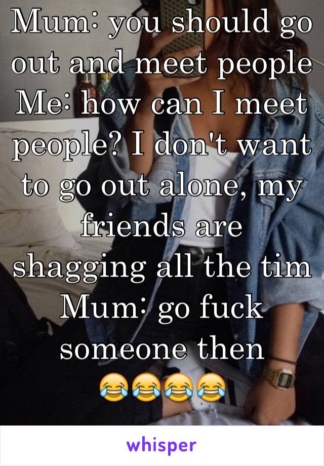 Mum: you should go out and meet people 
Me: how can I meet people? I don't want to go out alone, my friends are shagging all the tim
Mum: go fuck someone then 
😂😂😂😂