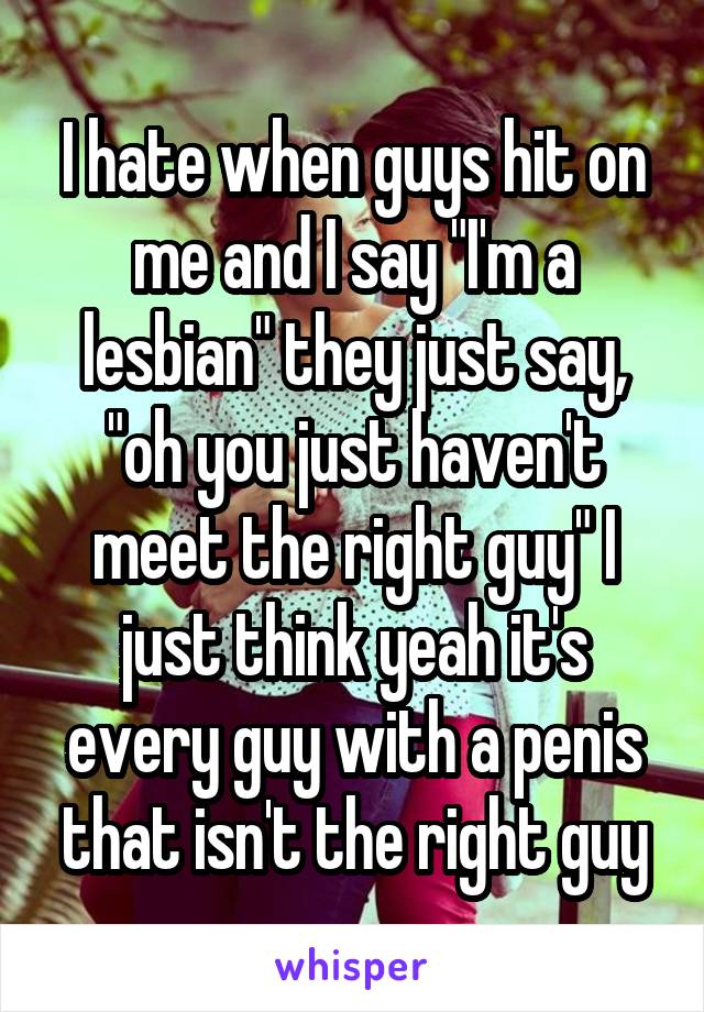 I hate when guys hit on me and I say "I'm a lesbian" they just say, "oh you just haven't meet the right guy" I just think yeah it's every guy with a penis that isn't the right guy