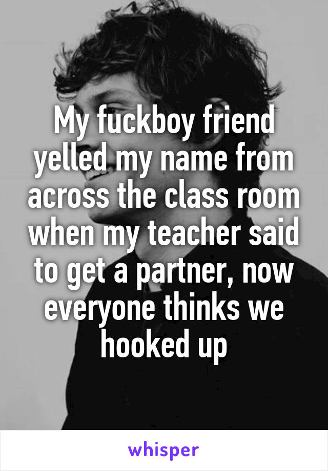 My fuckboy friend yelled my name from across the class room when my teacher said to get a partner, now everyone thinks we hooked up