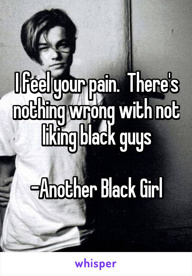 I feel your pain.  There's nothing wrong with not liking black guys

-Another Black Girl